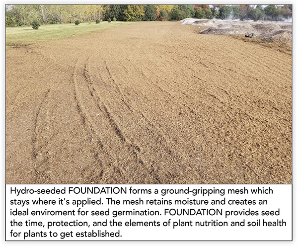 Hydro-seeded FOUNDATION forms a ground-gripping mesh which stays where it's applied. The mesh retains moisture and creates an ideal enviroment for seed germination. FOUNDATION provides seed the time, protection, and the elements of plant nutrition and soil health for plants to get established. 
